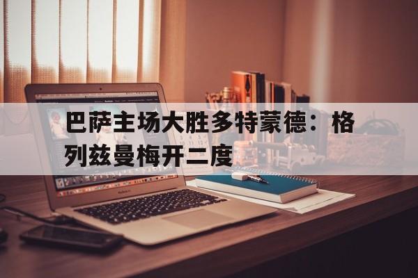 巴萨主场大胜多特蒙德：格列兹曼梅开二度的简单介绍